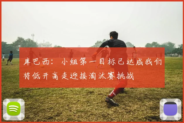 库巴西：小组第一目标已达成我们将低开高走迎接淘汰赛挑战