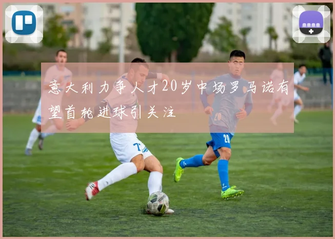 意大利力争人才20岁中场罗马诺有望首轮进球引关注