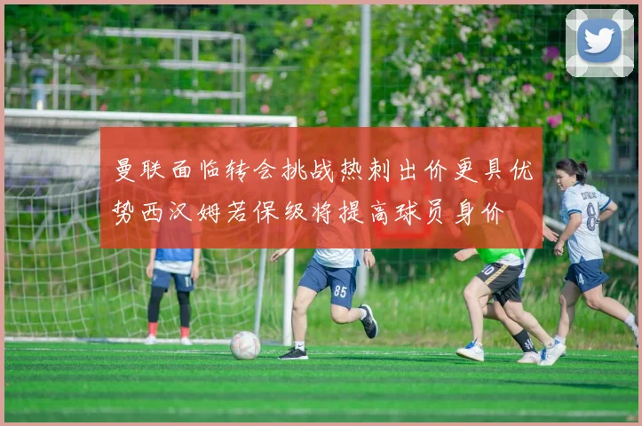 曼联面临转会挑战热刺出价更具优势西汉姆若保级将提高球员身价