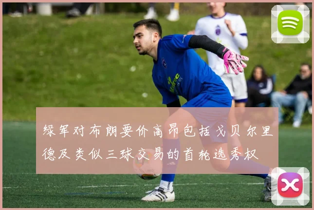 绿军对布朗要价高昂包括戈贝尔里德及类似三球交易的首轮选秀权