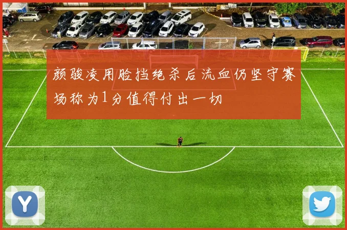 颜骏凌用脸挡绝杀后流血仍坚守赛场称为1分值得付出一切