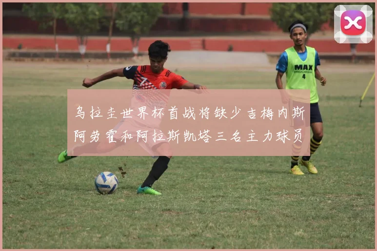 乌拉圭世界杯首战将缺少吉梅内斯阿劳霍和阿拉斯凯塔三名主力球员