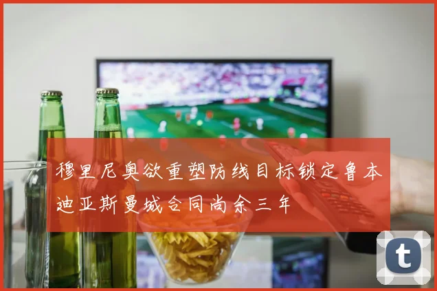 穆里尼奥欲重塑防线目标锁定鲁本迪亚斯曼城合同尚余三年