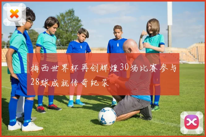 梅西世界杯再创辉煌30场比赛参与28球成就传奇纪录