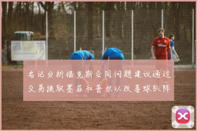 名记分析福克斯合同问题建议通过交易换取墨菲和普尔以改善球队阵容