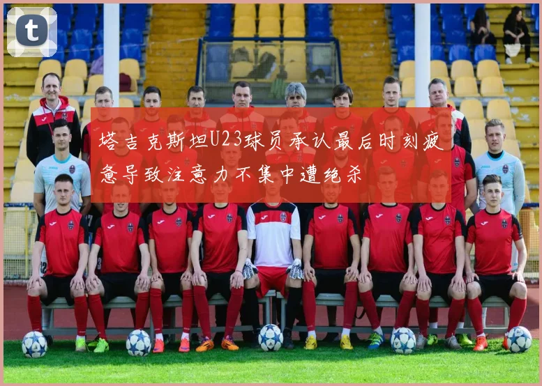塔吉克斯坦U23球员承认最后时刻疲惫导致注意力不集中遭绝杀