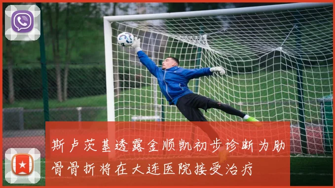 斯卢茨基透露金顺凯初步诊断为肋骨骨折将在大连医院接受治疗
