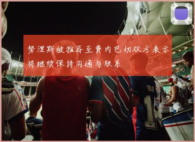 努涅斯被推荐至费内巴切双方表示将继续保持沟通与联系