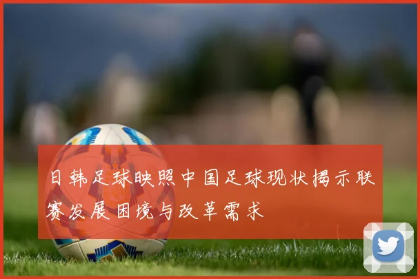 日韩足球映照中国足球现状揭示联赛发展困境与改革需求