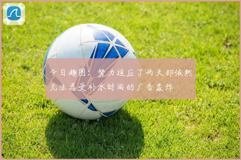 今日趣图：努力适应了两天却依然无法忍受补水时间的广告轰炸