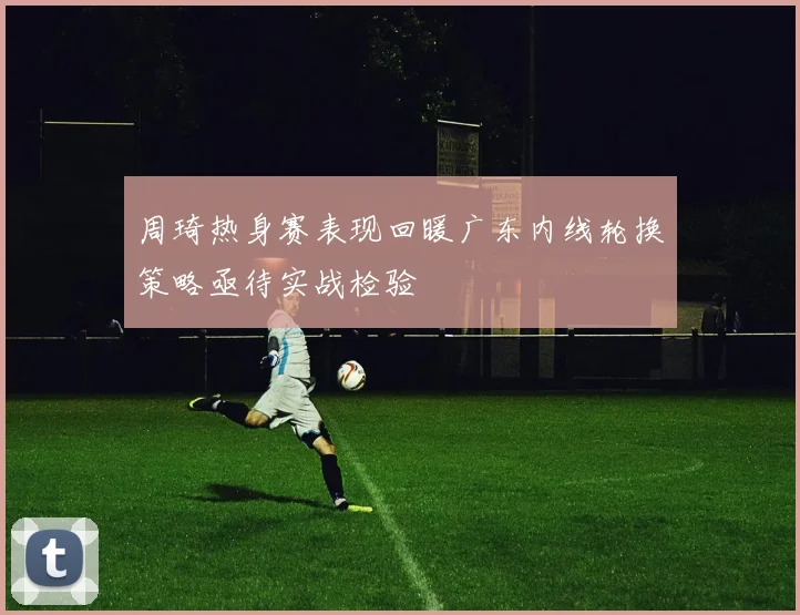 周琦热身赛表现回暖广东内线轮换策略亟待实战检验