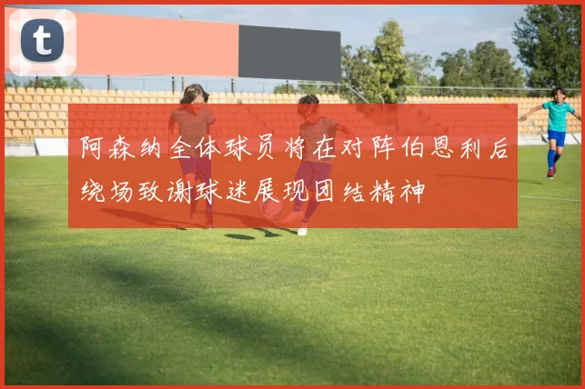阿森纳全体球员将在对阵伯恩利后绕场致谢球迷展现团结精神