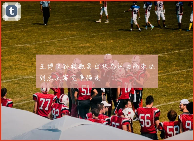 王博谈孙铭徽复出状态认为尚未达到总决赛竞争强度