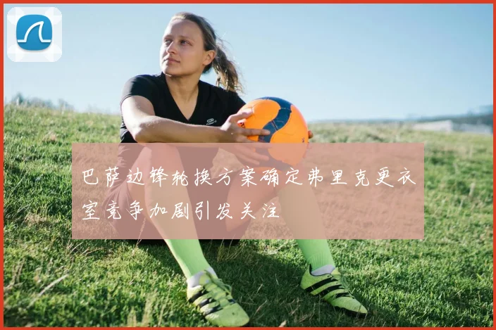 巴萨边锋轮换方案确定弗里克更衣室竞争加剧引发关注