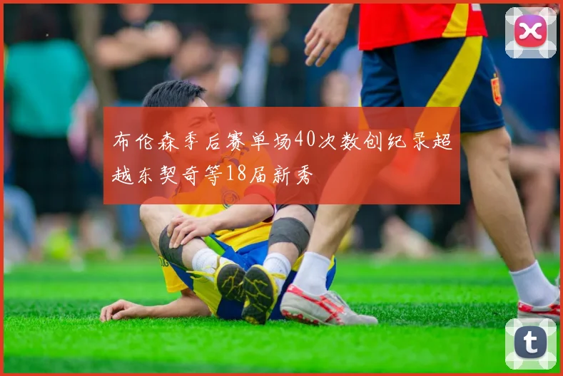 布伦森季后赛单场40次数创纪录超越东契奇等18届新秀