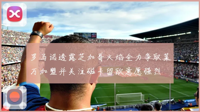 罗马诺透露芝加哥火焰全力争取莱万加盟并关注磁卡留欧意愿强烈