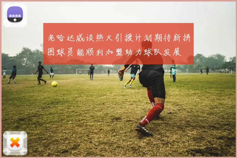 老哈达威谈热火引援计划期待新拼图球员能顺利加盟助力球队发展